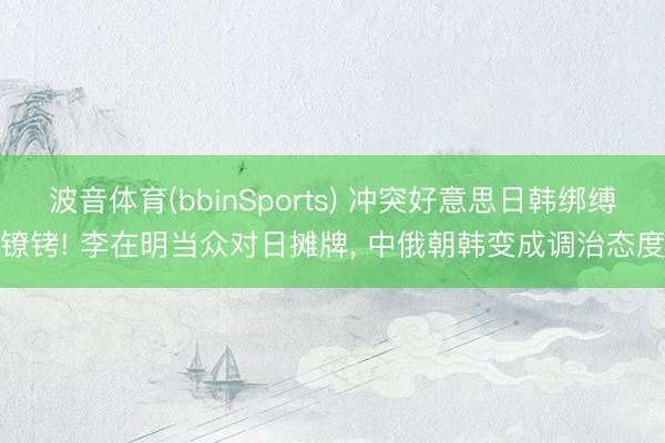 波音体育(bbinSports) 冲突好意思日韩绑缚镣铐! 李在明当众对日摊牌， 中俄朝韩变成调治态度