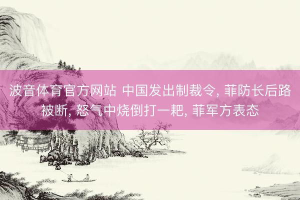 波音体育官方网站 中国发出制裁令， 菲防长后路被断， 怒气中烧倒打一耙， 菲军方表态