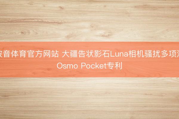 波音体育官方网站 大疆告状影石Luna相机骚扰多项涉Osmo Pocket专利