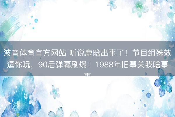 波音体育官方网站 听说鹿晗出事了！节目组殊效逗你玩，90后弹幕刷爆：1988年旧事关我啥事