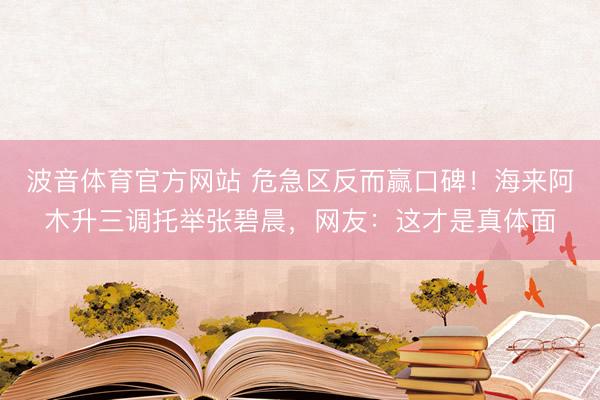 波音体育官方网站 危急区反而赢口碑！海来阿木升三调托举张碧晨，网友：这才是真体面