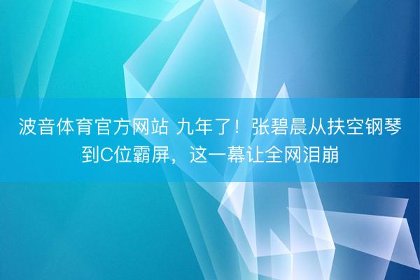 波音体育官方网站 九年了！张碧晨从扶空钢琴到C位霸屏，这一幕让全网泪崩