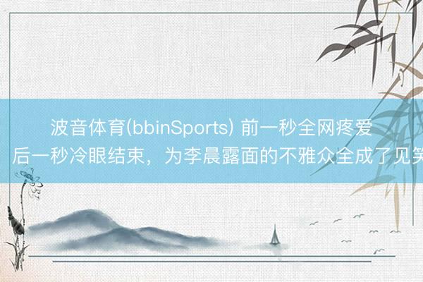 波音体育(bbinSports) 前一秒全网疼爱，后一秒冷眼结束，为李晨露面的不雅众全成了见笑