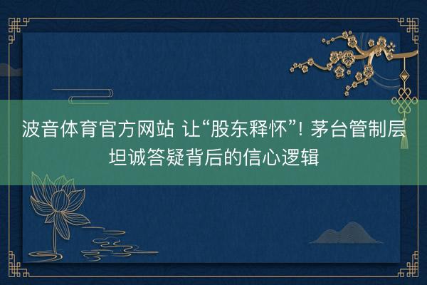 波音体育官方网站 让“股东释怀”! 茅台管制层坦诚答疑背后的信心逻辑
