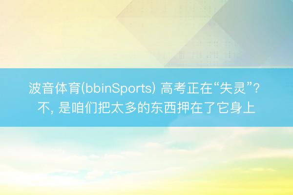 波音体育(bbinSports) 高考正在“失灵”? 不， 是咱们把太多的东西押在了它身上