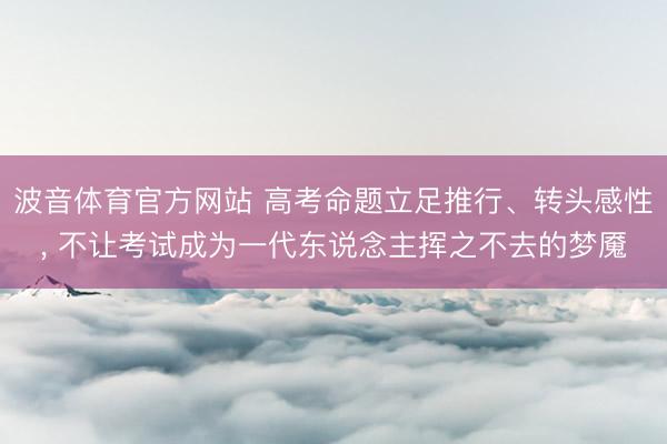 波音体育官方网站 高考命题立足推行、转头感性， 不让考试成为一代东说念主挥之不去的梦魇