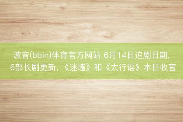 波音(bbin)体育官方网站 6月14日追剧日期， 6部长剧更新， 《迷墙》和《太行谣》本日收官