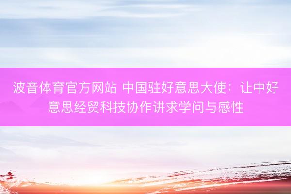波音体育官方网站 中国驻好意思大使：让中好意思经贸科技协作讲求学问与感性