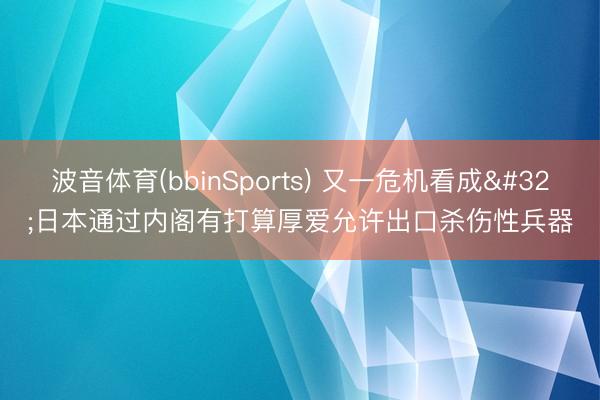 波音体育(bbinSports) 又一危机看成 日本通过内阁有打算厚爱允许出口杀伤性兵器