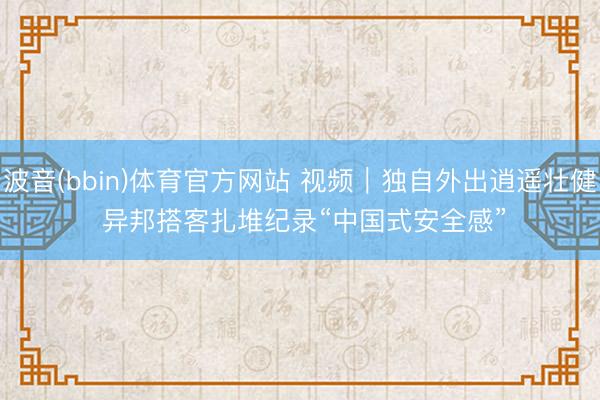 波音(bbin)体育官方网站 视频｜独自外出逍遥壮健 异邦搭客扎堆纪录“中国式安全感”