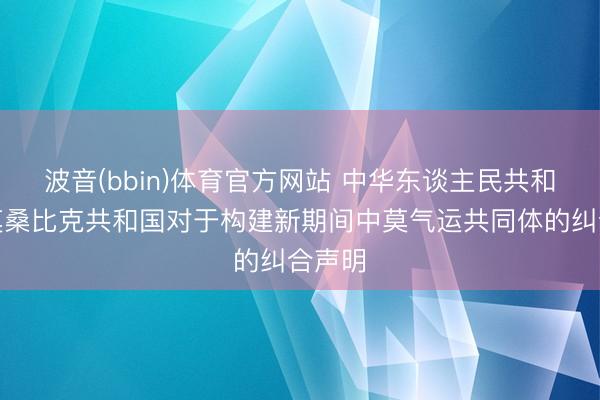 波音(bbin)体育官方网站 中华东谈主民共和国和莫桑比克共和国对于构建新期间中莫气运共同体的纠合声明