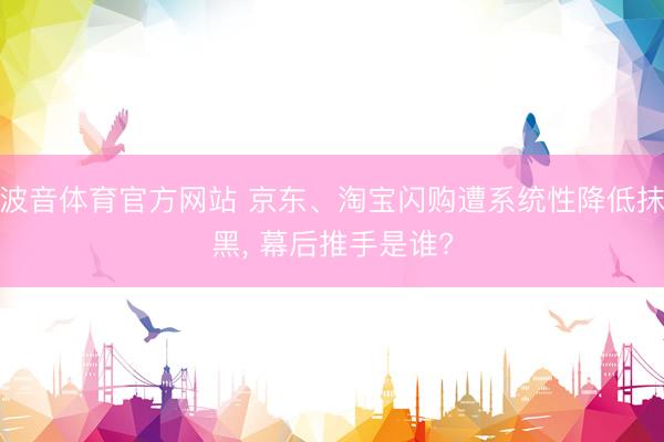 波音体育官方网站 京东、淘宝闪购遭系统性降低抹黑， 幕后推手是谁?