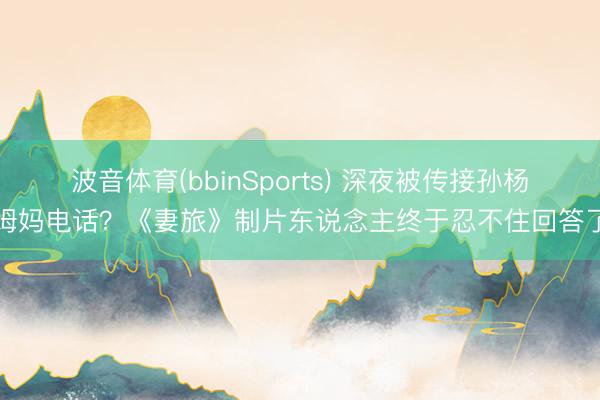 波音体育(bbinSports) 深夜被传接孙杨姆妈电话？《妻旅》制片东说念主终于忍不住回答了