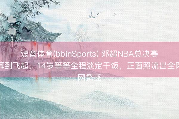 波音体育(bbinSports) 邓超NBA总决赛上顺耳到飞起，14岁等等全程淡定干饭，正面照流出全网繁盛