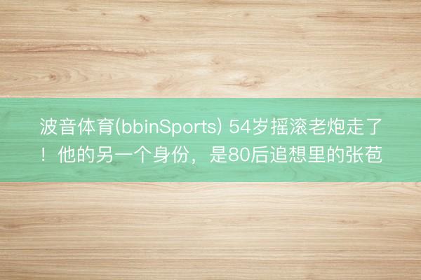 波音体育(bbinSports) 54岁摇滚老炮走了！他的另一个身份，是80后追想里的张苞