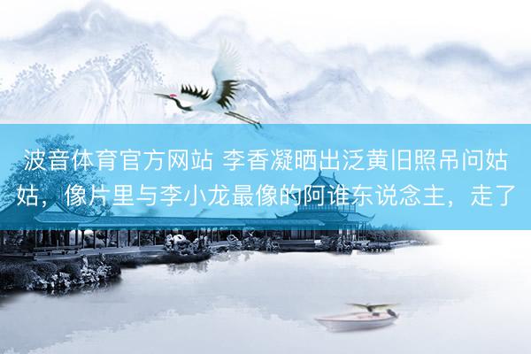 波音体育官方网站 李香凝晒出泛黄旧照吊问姑姑，像片里与李小龙最像的阿谁东说念主，走了