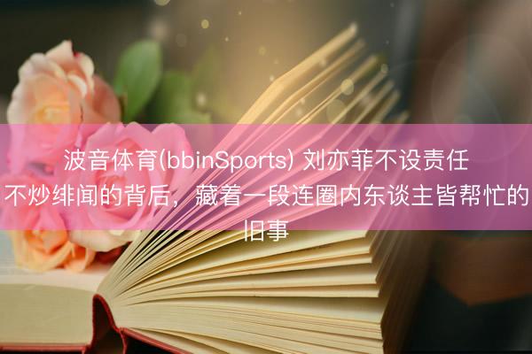 波音体育(bbinSports) 刘亦菲不设责任室、不炒绯闻的背后，藏着一段连圈内东谈主皆帮忙的旧事