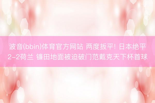 波音(bbin)体育官方网站 两度扳平! 日本绝平2-2荷兰 镰田地面被迫破门范戴克天下杯首球