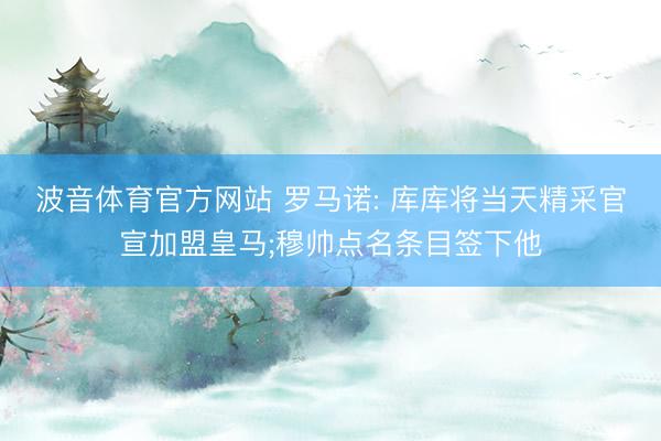 波音体育官方网站 罗马诺: 库库将当天精采官宣加盟皇马;穆帅点名条目签下他