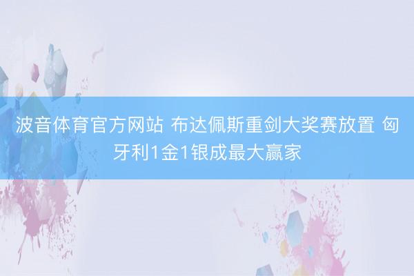波音体育官方网站 布达佩斯重剑大奖赛放置 匈牙利1金1银成最大赢家