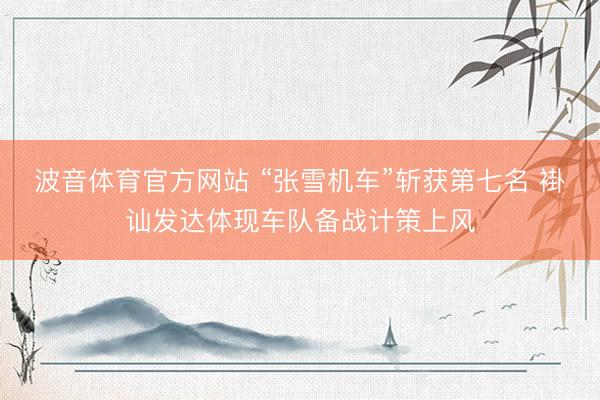 波音体育官方网站 “张雪机车”斩获第七名 褂讪发达体现车队备战计策上风