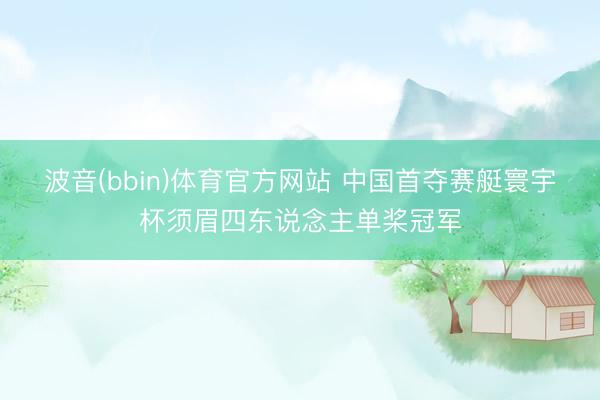 波音(bbin)体育官方网站 中国首夺赛艇寰宇杯须眉四东说念主单桨冠军