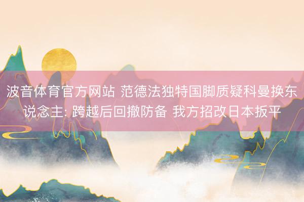 波音体育官方网站 范德法独特国脚质疑科曼换东说念主: 跨越后回撤防备 我方招改日本扳平