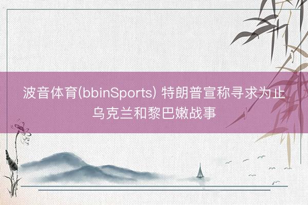 波音体育(bbinSports) 特朗普宣称寻求为止乌克兰和黎巴嫩战事