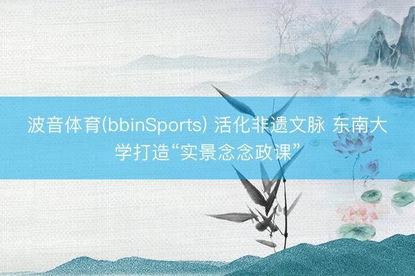 波音体育(bbinSports) 活化非遗文脉 东南大学打造“实景念念政课”