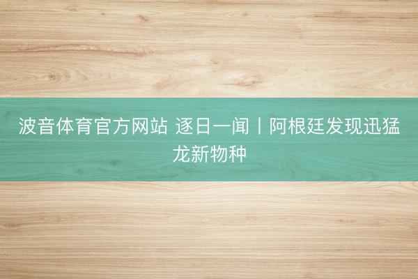 波音体育官方网站 逐日一闻丨阿根廷发现迅猛龙新物种