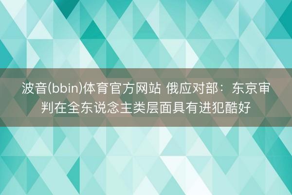 波音(bbin)体育官方网站 俄应对部：东京审判在全东说念主类层面具有进犯酷好