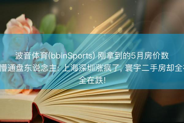 波音体育(bbinSports) 刚拿到的5月房价数据吓懵通盘东说念主: 上海深圳涨疯了， 寰宇二手房却全在跌!