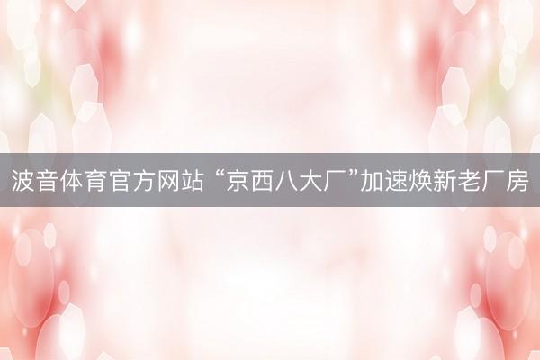 波音体育官方网站 “京西八大厂”加速焕新老厂房