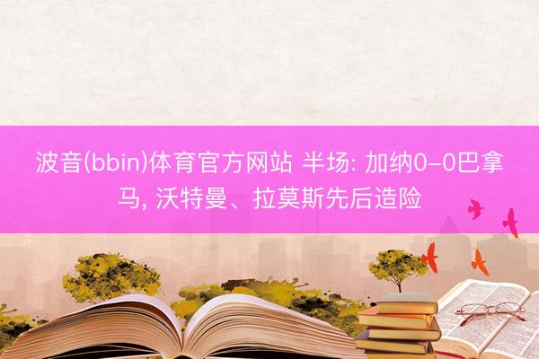 波音(bbin)体育官方网站 半场: 加纳0-0巴拿马, 沃特曼、拉莫斯先后造险