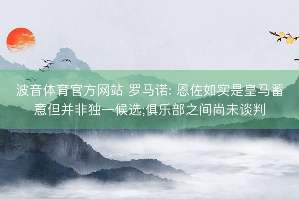 波音体育官方网站 罗马诺: 恩佐如实是皇马蓄意但并非独一候选;俱乐部之间尚未谈判