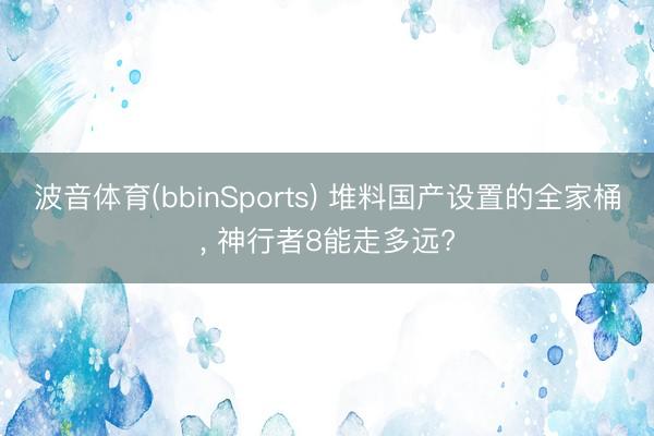 波音体育(bbinSports) 堆料国产设置的全家桶, 神行者8能走多远?