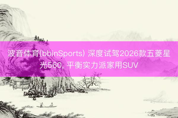 波音体育(bbinSports) 深度试驾2026款五菱星光560， 平衡实力派家用SUV