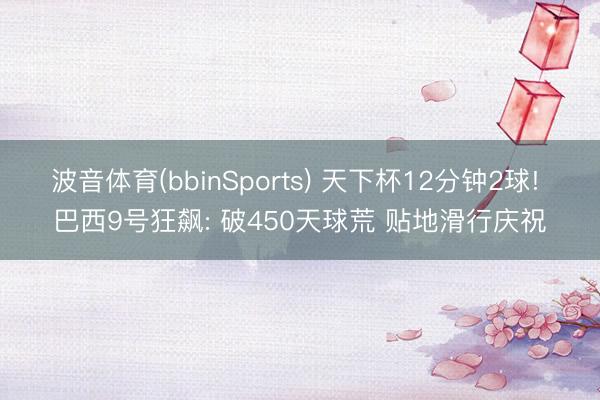 波音体育(bbinSports) 天下杯12分钟2球! 巴西9号狂飙: 破450天球荒 贴地滑行庆祝