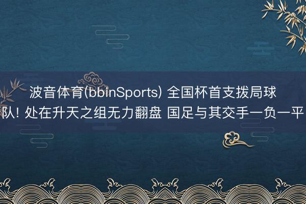波音体育(bbinSports) 全国杯首支拨局球队! 处在升天之组无力翻盘 国足与其交手一负一平